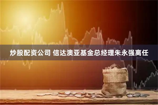 炒股配资公司 信达澳亚基金总经理朱永强离任