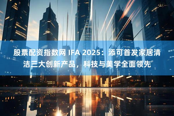 股票配资指数网 IFA 2025：添可首发家居清洁三大创新产品，科技与美学全面领先