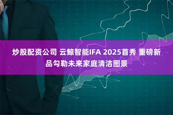 炒股配资公司 云鲸智能IFA 2025首秀 重磅新品勾勒未来家庭清洁图景