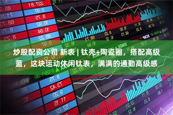 炒股配资公司 新表 | 钛壳+陶瓷圈，搭配高级蓝，这块运动休闲钛表，满满的通勤高级感