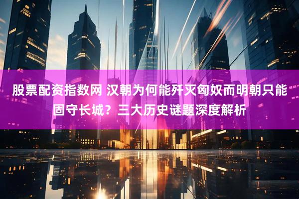 股票配资指数网 汉朝为何能歼灭匈奴而明朝只能固守长城？三大历史谜题深度解析