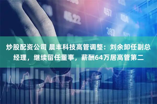 炒股配资公司 晨丰科技高管调整：刘余卸任副总经理，继续留任董事，薪酬64万居高管第二