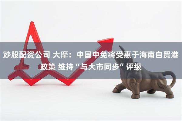 炒股配资公司 大摩：中国中免将受惠于海南自贸港政策 维持“与大市同步”评级