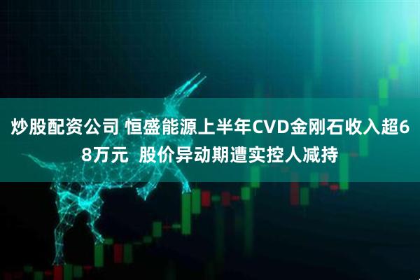 炒股配资公司 恒盛能源上半年CVD金刚石收入超68万元  股价异动期遭实控人减持