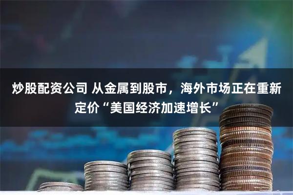 炒股配资公司 从金属到股市，海外市场正在重新定价“美国经济加速增长”